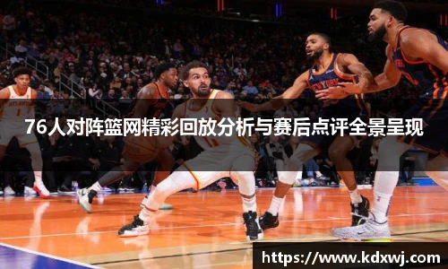 76人对阵篮网精彩回放分析与赛后点评全景呈现