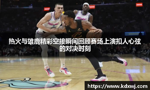 热火与雄鹿精彩空接瞬间回顾赛场上演扣人心弦的对决时刻